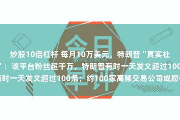 炒股10倍杠杆 每月10万美元，特朗普“真实社交”售卖“优先访问权”：该平台粉丝超千万，特朗普有时一天发文超过100条；约100家高频交易公司或愿付费