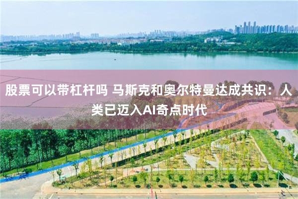 股票可以带杠杆吗 马斯克和奥尔特曼达成共识：人类已迈入AI奇点时代