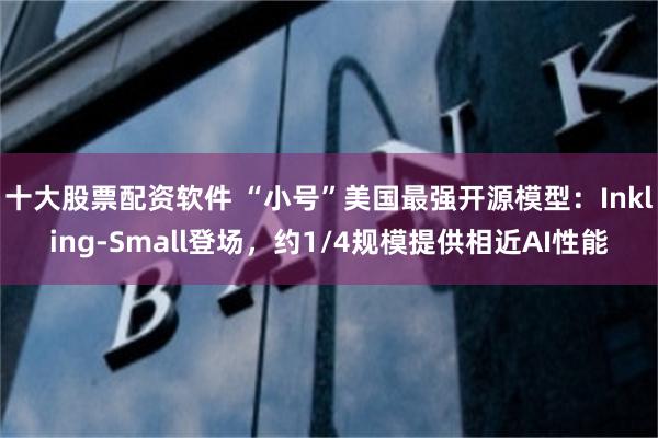 十大股票配资软件 “小号”美国最强开源模型：Inkling-Small登场，约1/4规模提供相近AI性能