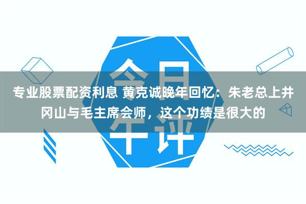 专业股票配资利息 黄克诚晚年回忆:朱老总上井冈山与毛主席会师,这个功绩是很大的