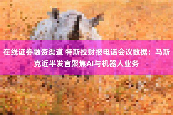 在线证劵融资渠道 特斯拉财报电话会议数据：马斯克近半发言聚焦AI与机器人业务