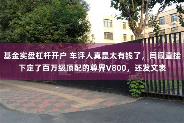 基金实盘杠杆开户 车评人真是太有钱了，闫闯直接下定了百万级顶配的尊界V800，还发文表