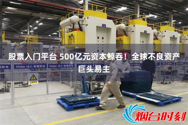 股票入门平台 500亿元资本鲸吞！全球不良资产巨头易主