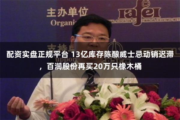 配资实盘正规平台 13亿库存陈酿威士忌动销迟滞，百润股份再买20万只橡木桶
