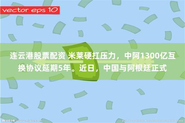 连云港股票配资 米莱硬扛压力，中阿1300亿互换协议延期5年。近日，中国与阿根廷正式