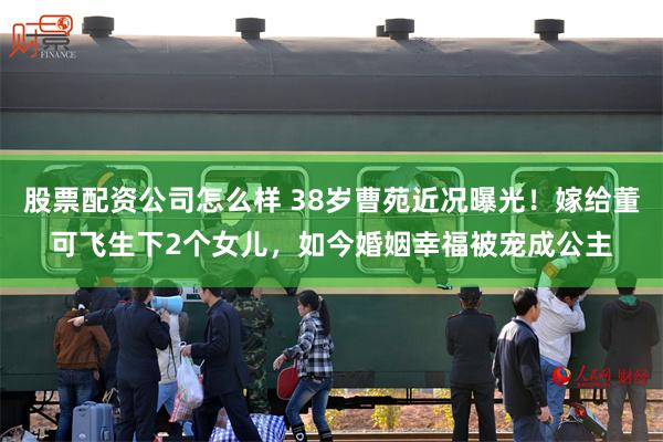 股票配资公司怎么样 38岁曹苑近况曝光！嫁给董可飞生下2个女儿，如今婚姻幸福被宠成公主