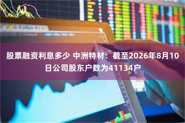 股票融资利息多少 中洲特材：截至2026年8月10日公司股东户数为41134户