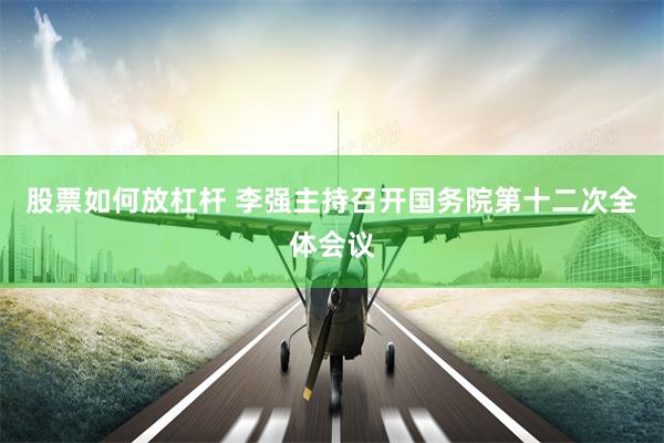 股票如何放杠杆 李强主持召开国务院第十二次全体会议