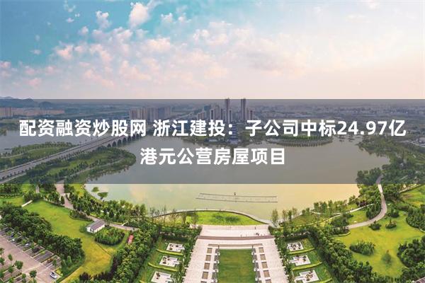 配资融资炒股网 浙江建投：子公司中标24.97亿港元公营房屋项目