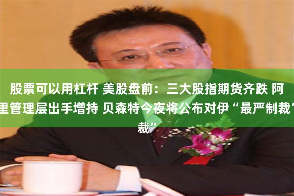股票可以用杠杆 美股盘前：三大股指期货齐跌 阿里管理层出手增持 贝森特今夜将公布对伊“最严制裁”