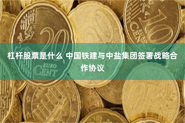 杠杆股票是什么 中国铁建与中盐集团签署战略合作协议
