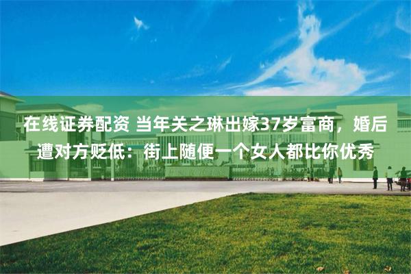在线证券配资 当年关之琳出嫁37岁富商，婚后遭对方贬低：街上随便一个女人都比你优秀