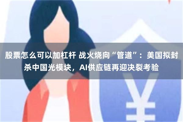 股票怎么可以加杠杆 战火烧向“管道”：美国拟封杀中国光模块，AI供应链再迎决裂考验