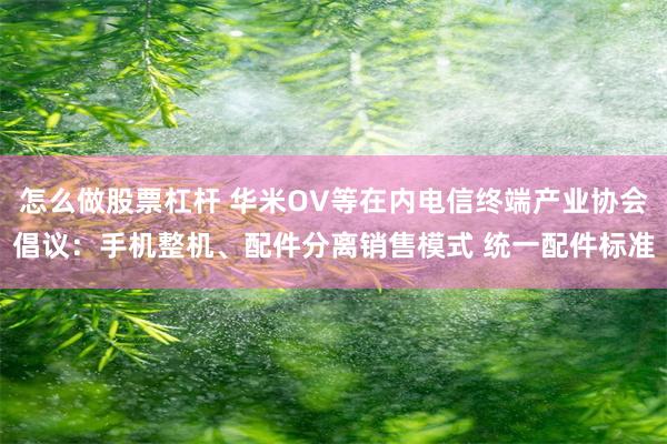 怎么做股票杠杆 华米OV等在内电信终端产业协会倡议：手机整机、配件分离销售模式 统一配件标准