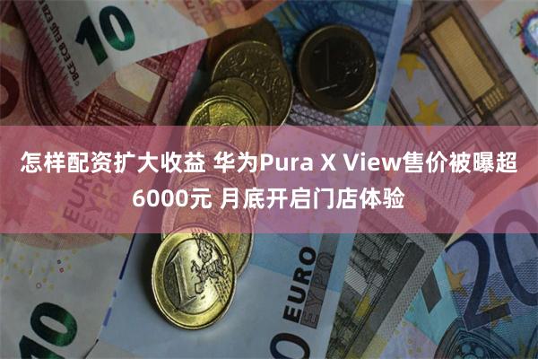怎样配资扩大收益 华为Pura X View售价被曝超6000元 月底开启门店体验