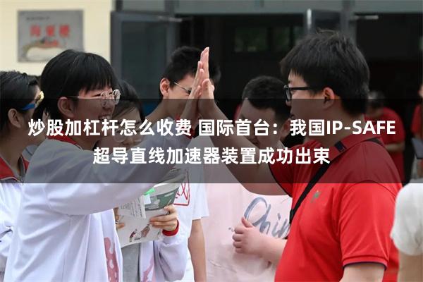 炒股加杠杆怎么收费 国际首台：我国IP-SAFE超导直线加速器装置成功出束