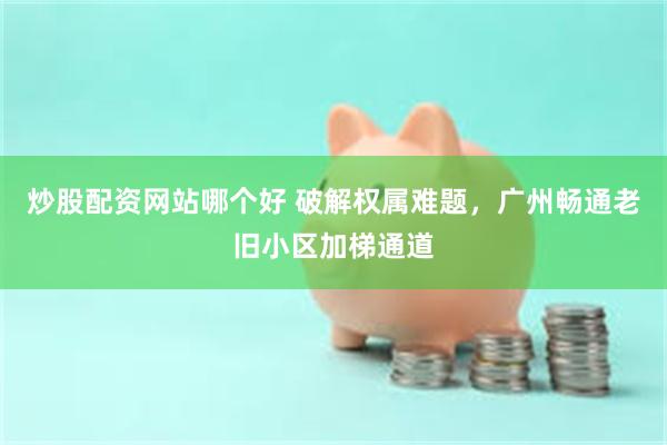 炒股配资网站哪个好 破解权属难题，广州畅通老旧小区加梯通道