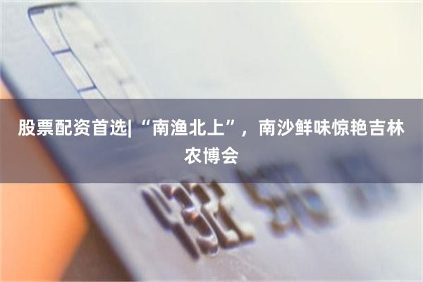 股票配资首选| “南渔北上”,南沙鲜味惊艳吉林农博会