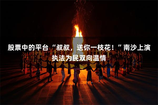 股票中的平台 “叔叔，送你一枝花！”南沙上演执法为民双向温情
