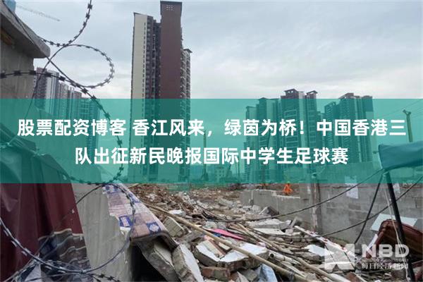 股票配资博客 香江风来，绿茵为桥！中国香港三队出征新民晚报国际中学生足球赛