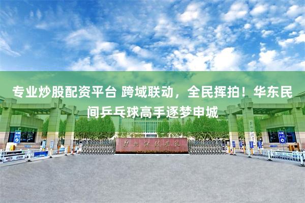专业炒股配资平台 跨域联动,全民挥拍!华东民间乒乓球高手逐梦申城