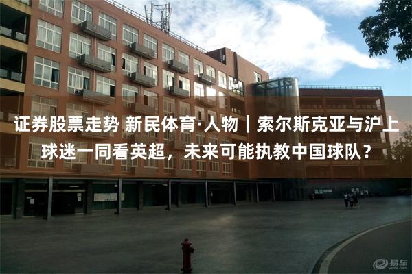 证券股票走势 新民体育·人物｜索尔斯克亚与沪上球迷一同看英超，未来可能执教中国球队？