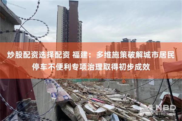 炒股配资选择配资 福建：多维施策破解城市居民停车不便利专项治理取得初步成效