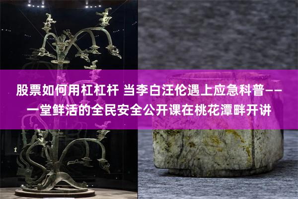 股票如何用杠杠杆 当李白汪伦遇上应急科普——一堂鲜活的全民安全公开课在桃花潭畔开讲
