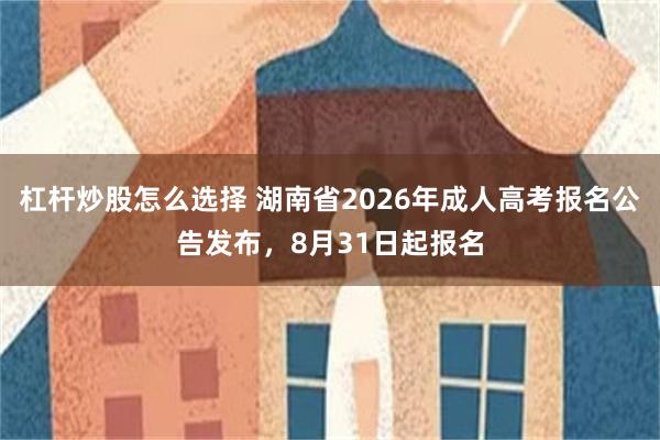 杠杆炒股怎么选择 湖南省2026年成人高考报名公告发布,8月31日起报名