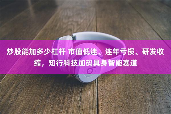炒股能加多少杠杆 市值低迷、连年亏损、研发收缩,知行科技加码具身智能赛道