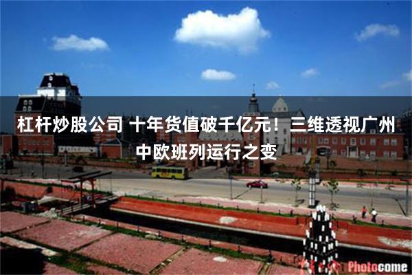 杠杆炒股公司 十年货值破千亿元!三维透视广州中欧班列运行之变