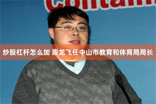 炒股杠杆怎么加 段龙飞任中山市教育和体育局局长