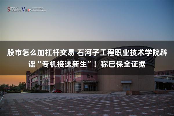 股市怎么加杠杆交易 石河子工程职业技术学院辟谣“专机接送新生”!称已保全证据