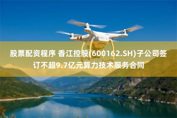 股票配资程序 香江控股(600162.SH)子公司签订不超9.7亿元算力技术服务合同