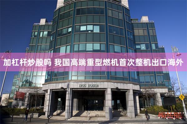 加杠杆炒股吗 我国高端重型燃机首次整机出口海外