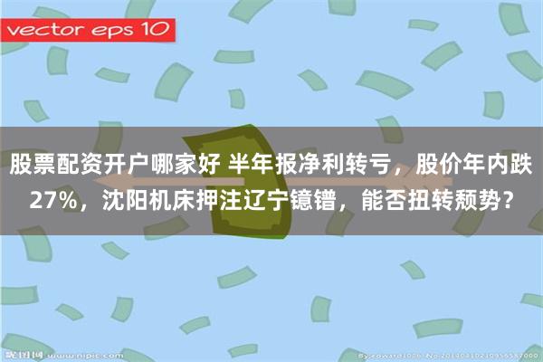 股票配资开户哪家好 半年报净利转亏，股价年内跌27%，沈阳机床押注辽宁镱镨，能否扭转颓势？