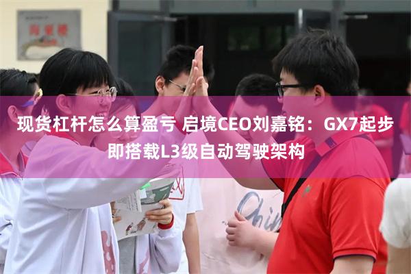 现货杠杆怎么算盈亏 启境CEO刘嘉铭：GX7起步即搭载L3级自动驾驶架构