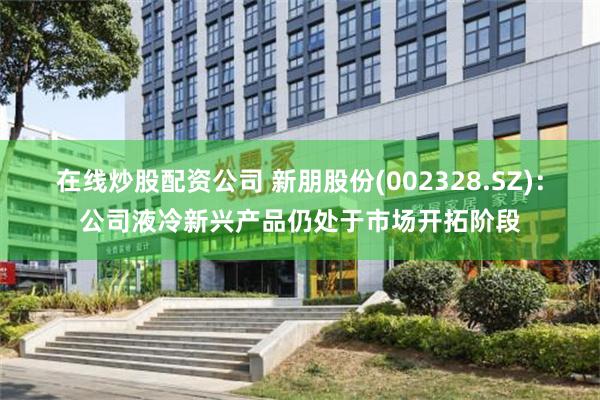 在线炒股配资公司 新朋股份(002328.SZ)：公司液冷新兴产品仍处于市场开拓阶段