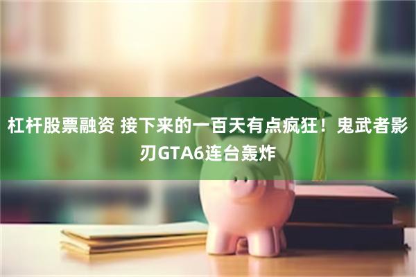 杠杆股票融资 接下来的一百天有点疯狂！鬼武者影刃GTA6连台轰炸