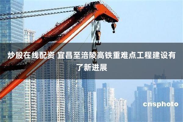 炒股在线配资 宜昌至涪陵高铁重难点工程建设有了新进展