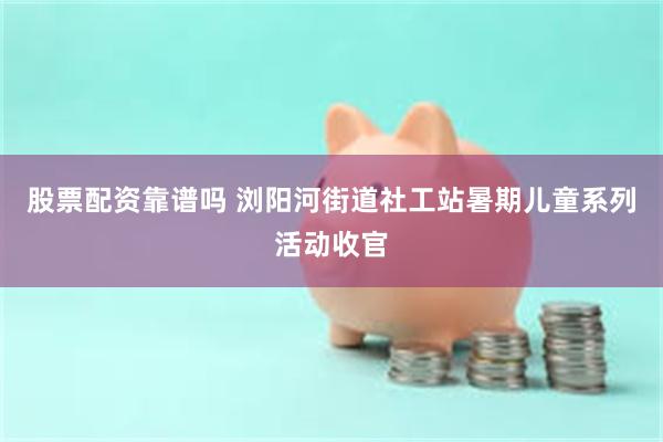 股票配资靠谱吗 浏阳河街道社工站暑期儿童系列活动收官