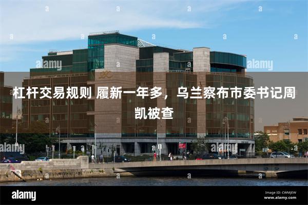 杠杆交易规则 履新一年多，乌兰察布市委书记周凯被查