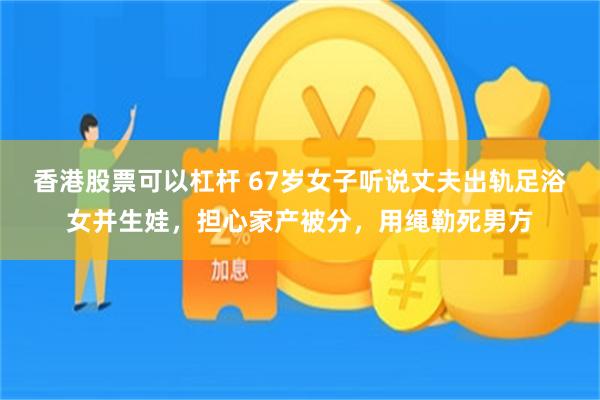 香港股票可以杠杆 67岁女子听说丈夫出轨足浴女并生娃，担心家产被分，用绳勒死男方