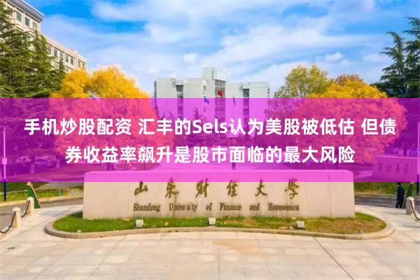 手机炒股配资 汇丰的Sels认为美股被低估 但债券收益率飙升是股市面临的最大风险