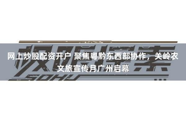 网上炒股配资开户 聚焦粤黔东西部协作，关岭农文旅宣传月广州启幕