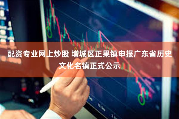 配资专业网上炒股 增城区正果镇申报广东省历史文化名镇正式公示