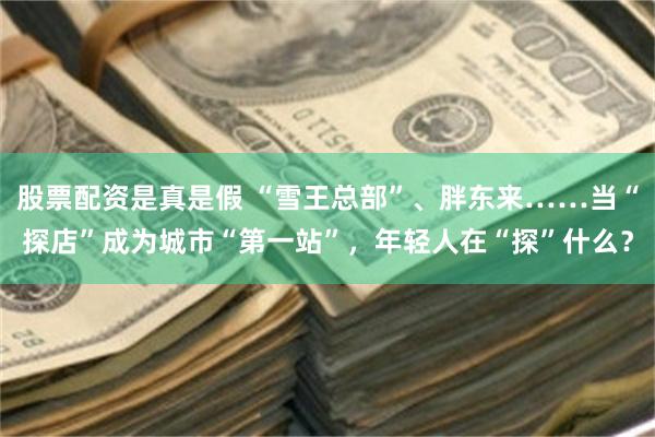 股票配资是真是假 “雪王总部”、胖东来……当“探店”成为城市“第一站”，年轻人在“探”什么？