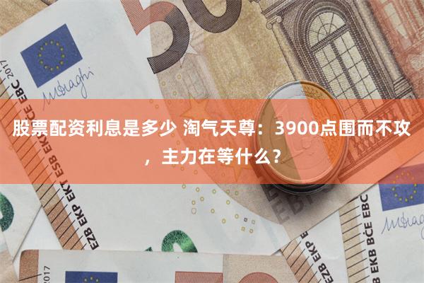 股票配资利息是多少 淘气天尊：3900点围而不攻，主力在等什么？