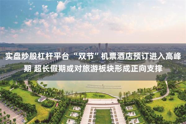 实盘炒股杠杆平台 “双节”机票酒店预订进入高峰期 超长假期或对旅游板块形成正向支撑