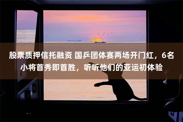 股票质押信托融资 国乒团体赛两场开门红，6名小将首秀即首胜，听听他们的亚运初体验